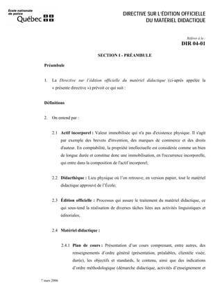 DIRECTIVE SUR L’ÉDITION OFFICIELLE
DU MATÉRIEL DIDACTIQUE
Référer à la :

DIR 04-01
SECTION I - PRÉAMBULE
Préambule

1.

La Directive sur l’édition officielle du matériel didactique (ci-après appelée la
« présente directive ») prévoit ce qui suit :

Définitions

2.

On entend par :

2.1 Actif incorporel : Valeur immobilisée qui n'a pas d'existence physique. Il s'agit
par exemple des brevets d'invention, des marques de commerce et des droits
d'auteur. En comptabilité, la propriété intellectuelle est considérée comme un bien
de longue durée et constitue donc une immobilisation, en l'occurrence incorporelle,
qui entre dans la composition de l'actif incorporel;

2.2 Didacthèque : Lieu physique où l’on retrouve, en version papier, tout le matériel
didactique approuvé de l’École;

2.3 Édition officielle : Processus qui assure le traitement du matériel didactique, ce
qui sous-tend la réalisation de diverses tâches liées aux activités linguistiques et
éditoriales;

2.4 Matériel didactique :

2.4.1 Plan de cours : Présentation d’un cours comprenant, entre autres, des
renseignements d’ordre général (présentation, préalables, clientèle visée,
durée), les objectifs et standards, le contenu, ainsi que des indications
d’ordre méthodologique (démarche didactique, activités d’enseignement et
7 mars 2006

 