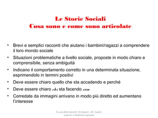 Le Storie Sociali
Cosa sono e come sono articolate
• Brevi e semplici racconti che aiutano i bambini/ragazzi a comprendere
il loro mondo sociale
• Situazioni problematiche a livello sociale, proposte in modo chiaro e
comprensibile, senza ambiguità
• Indicano il comportamento corretto in una determinata situazione,
esprimendolo in termini positivi
• Deve essere chiaro quello che sta accadendo e perché
• Deve essere chiaro chi sta facendo cosa
• Corredate da immagini arrivano in modo più diretto ed aumentano
l’interesse
A cura delle docenti: D.Asquini - M. Casaril,
esperte in Didattica Speciale
 