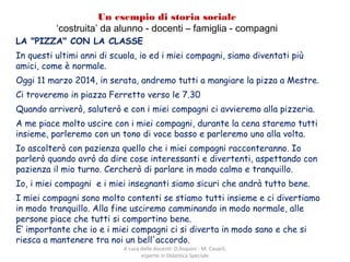 Un esempio di storia sociale
‘costruita’ da alunno - docenti – famiglia - compagni
LA "PIZZA" CON LA CLASSE
In questi ultimi anni di scuola, io ed i miei compagni, siamo diventati più
amici, come è normale.
Oggi 11 marzo 2014, in serata, andremo tutti a mangiare la pizza a Mestre.
Ci troveremo in piazza Ferretto verso le 7.30
Quando arriverò, saluterò e con i miei compagni ci avvieremo alla pizzeria.
A me piace molto uscire con i miei compagni, durante la cena staremo tutti
insieme, parleremo con un tono di voce basso e parleremo uno alla volta.
Io ascolterò con pazienza quello che i miei compagni racconteranno. Io
parlerò quando avrò da dire cose interessanti e divertenti, aspettando con
pazienza il mio turno. Cercherò di parlare in modo calmo e tranquillo.
Io, i miei compagni e i miei insegnanti siamo sicuri che andrà tutto bene.
I miei compagni sono molto contenti se stiamo tutti insieme e ci divertiamo
in modo tranquillo. Alla fine usciremo camminando in modo normale, alle
persone piace che tutti si comportino bene.
E‘ importante che io e i miei compagni ci si diverta in modo sano e che si
riesca a mantenere tra noi un bell'accordo.
A cura delle docenti: D.Asquini - M. Casaril,
esperte in Didattica Speciale
 