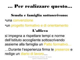 A cura delle docenti: D.Asquini - M. Casaril,
esperte in Didattica Speciale
… Per realizzare questo…
Scuola e famiglia sottoscrivono:
•una convenzione
•un progetto formativo e di orientamento
L’allievo
si impegna a rispettare tempi e norme
dell’Istituto accogliente sottoscrivendo
assieme alla famiglia un Patto formativo…
…Durante l’esperienza firma le presenze e
redige un diario di lavoro…
 