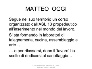 MATTEO OGGI
Segue nel suo territorio un corso
organizzato dall’ASL 13 propedeutico
all’inserimento nel mondo del lavoro.
Si sta formando in laboratori di
falegnameria, cucina, assemblaggio e
arte…
… e per rilassarsi, dopo il ‘lavoro’ ha
scelto di dedicarsi al canottaggio…
A cura delle docenti: D.Asquini - M. Casaril,
esperte in Didattica Speciale
 