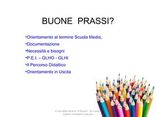BUONE PRASSI?
•Orientamento al termine Scuola Media,
•Documentazione
•Necessità e bisogni
•P.E.I. – GLHO - GLHI
•Il Percorso Didattico
•Orientamento in Uscita
A cura delle docenti: D.Asquini - M. Casaril,
esperte in Didattica Speciale
 
