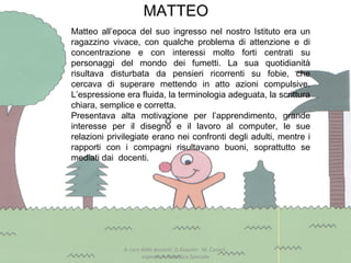 MATTEO
A cura delle docenti: D.Asquini - M. Casaril,
esperte in Didattica Speciale
Matteo all’epoca del suo ingresso nel nostro Istituto era un
ragazzino vivace, con qualche problema di attenzione e di
concentrazione e con interessi molto forti centrati su
personaggi del mondo dei fumetti. La sua quotidianità
risultava disturbata da pensieri ricorrenti su fobie, che
cercava di superare mettendo in atto azioni compulsive.
L’espressione era fluida, la terminologia adeguata, la scrittura
chiara, semplice e corretta.
Presentava alta motivazione per l’apprendimento, grande
interesse per il disegno e il lavoro al computer, le sue
relazioni privilegiate erano nei confronti degli adulti, mentre i
rapporti con i compagni risultavano buoni, soprattutto se
mediati dai docenti.
 
