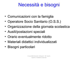 Necessità e bisogni
• Comunicazioni con la famiglia
• Operatore Socio Sanitario (O.S.S.)
• Organizzazione della giornata scolastica
• Ausili/postazioni speciali
• Orario eventualmente ridotto
• Materiali didattici individualizzati
• Bisogni particolari
A cura delle docenti: D.Asquini - M. Casaril,
esperte in Didattica Speciale
 