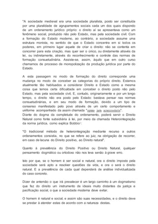 "A sociedade medieval era uma sociedade pluralista, posto ser constituída
por uma pluralidade de agrupamentos sociais cada um dos quais dispondo
de um ordenamento jurídico próprio: o direito aí se apresentava como um
fenômeno social, produzido não pelo Estado, mas pela sociedade civil. Com
a formação do Estado moderno, ao contrário, a sociedade assume uma
estrutura monista, no sentido de que o Estado concentra em si todos os
poderes, em primeiro lugar aquele de criar o direito: não se contenta em
concorrer para esta criação, mas quer ser o único, ou diretamente através da
lei, ou indiretamente, através do reconhecimento e controle das normas de
formação consuetudinária. Assiste-se, assim, àquilo que em outro curso
chamamos de processo de monopolização da produção jurídica por parte do
Estado.
A esta passagem no modo de formação do direito corresponde uma
mudança no modo de conceber as categorias do próprio direito. Estamos
atualmente tão habituados a considerar Direito e Estado como a mesma
coisa que temos certa dificuldade em conceber o direito posto não pelo
Estado, mas pela sociedade civil. E, contudo, originariamente e por um longo
tempo, o direito não era posto pelo Estado: bastava pensar nas normas
consuetudinárias, e em seu modo de formação, devido a um tipo de
consenso manifestado pelo povo através de um certo comportamento e
uniforme acompanhado da assim chamada "opinio juris acnecessitatis".
Diante do dogma da completude do ordenamento, poderá servir o Direito
Natural como fonte subsidiária à lei, por meio da chamada Heterointegração
da norma jurídica, como explica Bobbio2:
"O tradicional método de heterointegração mediante recurso a outros
ordenamentos consistia, no que se refere ao juiz, na obrigação de recorrer,
em caso de lacuna do Direito positivo, ao Direito natural".
Quanto à prevalência do Direito Positivo ou Direito Natural, qualquer
pensamento dogmático ou ortodoxo não nos leva senão à grave erro.
Isto por que, se o homem é ser social e natural, ora o direito imposto pela
sociedade será apto a resolver questões da vida, e ora o será o direito
natural. E a prevalência de cada qual dependerá de análise individualizada
do caso concreto.
Dizer de antemão o que irá prevalecer é um largo caminho à um dogmatismo
que fez do direito um instrumento de ideais muito distantes da justiça e
pacificação social, o que a sociedade moderna deve evitar.
O homem é natural e social, e assim são suas necessidades, e o direito deve
se prestar à atender estas de acordo com a natureza destas.
 
