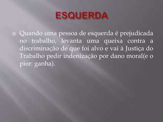  Quando uma pessoa de esquerda é prejudicada 
no trabalho, levanta uma queixa contra a 
discriminação de que foi alvo e vai à Justiça do 
Trabalho pedir indenização por dano moral(e o 
pior: ganha). 
 
