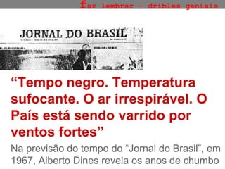 f az lembrar – dribles geniais “ Tempo negro. Temperatura sufocante. O ar irrespirável. O País está sendo varrido por ventos fortes” Na previsão do tempo do “Jornal do Brasil”, em 1967, Alberto Dines revela os anos de chumbo 
