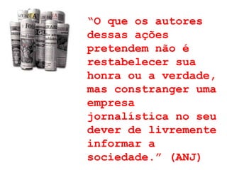 “ O que os autores dessas ações pretendem não é restabelecer sua honra ou a verdade, mas constranger uma empresa jornalística no seu dever de livremente informar a sociedade.” (ANJ) 