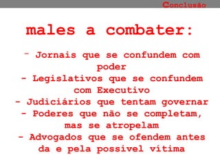 c onclusão Jornais que se confundem com poder - Legislativos que se confundem com Executivo - Judiciários que tentam governar - Poderes que não se completam, mas se atropelam - Advogados que se ofendem antes da e pela possível vítima males a combater: 