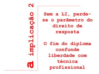 a  implicação 2 Sem a LI, perde-se o parâmetro do direito de resposta O fim do diploma confunde liberdade com técnica profissional 