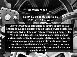 Lei nº 91 de 28 de agosto de 1935, art. 1º, alínea c Lei nº 8212/91 no art. 55, IV: Fica isenta das contribuições de que tratam os arts. 22 e 23 desta Lei a entidade beneficente de assistência social que atenda aos seguintes requisitos cumulativamente: não percebam seus diretores, conselheiros, sócios, instituidores ou benfeitores, remuneração e não usufruam vantagens ou benefícios a qualquer título Lei nº 9532/97, art. 12, § 2º, alínea a: Para efeito do disposto no art. 150, inciso VI, alínea "c", da Constituição, considera-se imune a instituição de educação ou de assistência social que preste os serviços para os quais houver sido instituída e os coloque à disposição da população em geral, em caráter complementar às atividades do Estado, sem fins lucrativos: a) não remunerar, por qualquer forma, seus dirigentes pelos serviços prestados. As sociedades civis, as associações e as fundações constituidas no país com o fim exclusivo de servir desinteressadamente à coletividade podem ser declaradas de utilidade publica, provados os seguintes requisitos: c) que os cargos de sua diretoria, conselhos fiscais, deliberativos ou consultivos não são remunerados.  Lei nº 9.790/99 que estabelece as diretrizes para que as entidades queiram pleitear a qualificação de Organizações da Sociedade Civil de Interesse Público estipula em seu art. 4º, VI: a possibilidade de se instituir remuneração para os dirigentes da entidade que atuem efetivamente na gestão executiva e para aqueles que a ela prestam serviços específicos, respeitados, em ambos os casos, os valores praticados pelo mercado, na região correspondente a sua área de atuação. Remuneração 