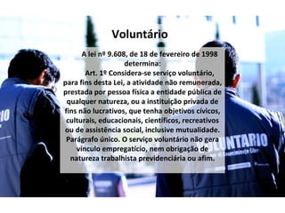 A lei nº 9.608, de 18 de fevereiro de 1998 determina: Art. 1º Considera-se serviço voluntário, para fins desta Lei, a atividade não remunerada, prestada por pessoa física a entidade pública de qualquer natureza, ou a instituição privada de fins não lucrativos, que tenha objetivos cívicos, culturais, educacionais, científicos, recreativos ou de assistência social, inclusive mutualidade. Parágrafo único. O serviço voluntário não gera vínculo empregatício, nem obrigação de natureza trabalhista previdenciária ou afim. Voluntário 