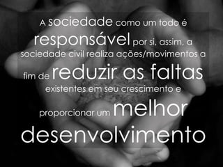 A  sociedade  como um todo é  responsável  por si, assim, a sociedade civil realiza ações/movimentos a fim de  reduzir as faltas  existentes em seu crescimento e proporcionar um  melhor desenvolvimento   