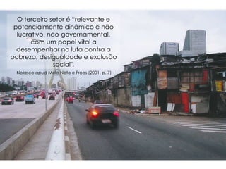 O terceiro setor é “relevante e potencialmente dinâmico e não lucrativo, não-governamental, com um papel vital a desempenhar na luta contra a pobreza, desigualdade e exclusão social". Nolasco  apud  Melo Neto e Froes (2001, p. 7)  