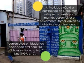 “ conjunto de entidades da sociedade civil com fins públicos e não lucrativas”  Lins (1999, p.10).  A finalidade não é a distribuição do lucro, mas este precisa existir para manter, desenvolver e, obviamente, tornar viáveis os objetivos organizacionais. 