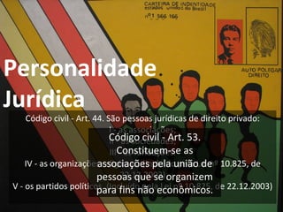 Personalidade  Jurídica Código civil - Art. 44. São pessoas jurídicas de direito privado: I - as associações; II - as sociedades; III - as fundações. IV - as organizações religiosas; (Incluído pela Lei nº 10.825, de 22.12.2003) V - os partidos políticos. (Incluído pela Lei nº 10.825, de 22.12.2003) Código civil - Art. 53. Constituem-se as associações pela união de pessoas que se organizem para fins não econômicos. 