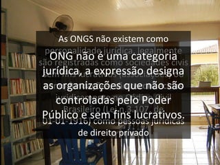 A s ONGS não existem como personalidade jurídica, legalmente são registradas como sociedades civis sem fins lucrativos (associações) ou como fundações, são reconhecidas juridicamente no Código Civil Brasileiro (Lei n.3.107, de 01-01-1916) como pessoas jurídicas de direito privado ONG não é uma categoria jurídica, a expressão designa as organizações que não são controladas pelo Poder Público e sem fins lucrativos. 