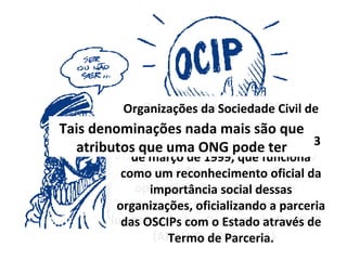 Organizações Sociais (OS), regulamentadas pela Lei Federal n. 9.637 de 15 de maio de 1998, “que inseriu também um novo conceito e uma nova forma de atuação de operação entre o Estado e as chamadas entidades sem fins lucrativos [...]: o Contrato de Gestão”   (ARAÚJO, 2006, p. 21)  Organizações da Sociedade Civil de Interesse Público (OSCIP), disciplinadas pela Lei n. 9.790 de 23 de março de 1999, que funciona como um reconhecimento oficial da importância social dessas organizações, oficializando a parceria das OSCIPs com o Estado através de Termo de Parceria. Tais denominações nada mais são que atributos que uma ONG pode ter 