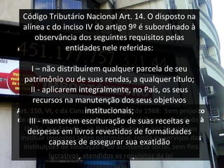 A rt. 150, VI, c da Constituição Federal de 1988 :  Sem prejuízo de outras garantias asseguradas ao contribuinte, é vedado à União, aos Estados, ao Distrito Federal e aos Municípios instituir impostos sobre patrimônio, renda ou serviços das instituições de educação e de assistência social, sem fins lucrativos, atendidos os requisitos da lei Código Tributário Nacional  Art. 14. O disposto na alínea c do inciso IV do artigo 9º é subordinado à observância dos seguintes requisitos pelas entidades nele referidas : I – não distribuírem qualquer parcela de seu patrimônio ou de suas rendas, a qualquer título; II - aplicarem integralmente, no País, os seus recursos na manutenção dos seus objetivos institucionais; III - manterem escrituração de suas receitas e despesas em livros revestidos de formalidades capazes de assegurar sua exatidão 
