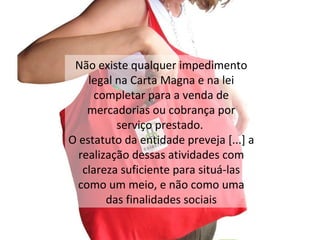 N ão existe qualquer impedimento legal na Carta Magna e na lei completar para a venda de mercadorias ou cobrança por serviço prestado.   O  estatuto da entidade preveja [...] a realização dessas atividades com clareza suficiente para situá-las como um meio, e não como uma das finalidades sociais 