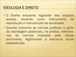 O Direito enquanto regulador das relações sociais, atuando como instrumento de reprodução e manutenção da sociedade. Quando tratamos as normas jurídicas a partir da abordagem positivista, na prática, referimo-nos às normas impostas pela classe dominante, legitimando a estrutura social estabelecida. 