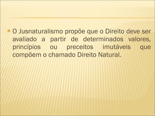 O Jusnaturalismo propõe que o Direito deve ser avaliado a partir de determinados valores, princípios ou preceitos imutáveis que compõem o chamado Direito Natural. 