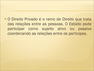 O Direito Privado é o ramo de Direito que trata das relações entre as pessoas. O Estado pode participar como sujeito ativo ou passivo coordenando as relações entre os participes. 