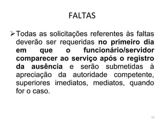 FALTAS Todas as solicitações referentes às faltas deverão ser requeridas  no primeiro dia em que o funcionário/servidor comparecer ao serviço após o registro da ausência  e serão submetidas à apreciação da autoridade competente, superiores imediatos, mediatos, quando for o caso. 