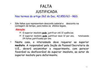 FALTA  JUSTIFICADA Nos termos do artigo 262 do Dec. 42.850/63 – RGS São faltas que representam desconto salarial e  desconto na contagem de tempo, para todos os  efeitos legais.      Atenção : O superior imediato  pode   justificar até 12 ausências; O superior mediato  pode  justificar mais 12 por ano,  totalizando 24 faltas justificadas por ano. Neste caso, o interessado deve requerer ao superior  mediato . A responsável pela Seção de Pessoal/Secretaria da U.E., deverá encaminhar o requerimento, com parecer favorável ou desfavorável do superior imediato, ao setor do superior mediato para deferimento.   