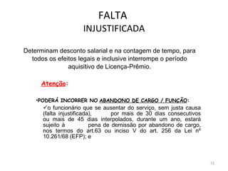 FALTA  INJUSTIFICADA Determinam desconto salarial e na contagem de tempo, para todos os efeitos legais e inclusive interrompe o período aquisitivo de Licença-Prêmio.   Atenção : PODERÁ INCORRER NO   ABANDONO DE CARGO / FUNÇÃO :  o funcionário que se ausentar do serviço, sem justa causa (falta injustificada), por mais de 30 dias consecutivos ou mais de 45 dias interpolados, durante um ano, estará sujeito à  pena de demissão por abandono de cargo, nos termos do art.63 ou inciso V do art. 256 da Lei nº 10.261/68 (EFP); e 