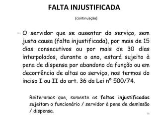 FALTA INJUSTIFICADA   (continuação) O servidor que se ausentar do serviço, sem justa causa (falta injustificada), por mais de 15 dias consecutivos ou por mais de 30 dias interpolados, durante o ano, estará sujeito à pena de dispensa por abandono da função ou em decorrência de altas ao serviço, nos termos do inciso I ou II do art. 36 da Lei nº 500/74. Reiteramos que, somente as  faltas injustificadas  sujeitam o funcionário / servidor à pena de demissão / dispensa. 