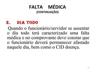 FALTA  MÉDICA (CONTINUAÇÃO)      Dia todo    Quando o funcionário/servidor se ausentar o dia todo terá caracterizado uma falta médica e no comprovante deve constar que o funcionário deverá permanecer afastado naquele dia, bem como o CID doença. 