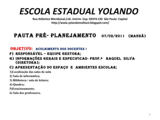 ESCOLA ESTADUAL YOLANDO  Rua Atlântico Meridional,116- Imirim- Cep. 02474-120  São Paulo- Capital  http://www.yolandomallozzi.blogspot.com/ PAUTA PRÉ- PLANEJAMENTO  07/02/2011  (Manhã)   Objetivo:  ACOLHIMENTO dos docentes ! Responsável – EQUIPE GESTORA; Informações Gerais e Especificas- PROF.ª  RAQUEL  SILVA (DIRETORA); c) Apresentação do ESPAÇO  E  AMBIENTES ESCOLAR; 1)Localização das salas de aula 2) Sala de informática; 3) Biblioteca / sala de leitura; 4) Quadra; 5)Estacionamento; 6) Sala dos professores.    