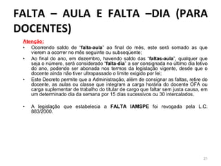 FALTA – AULA E FALTA –DIA (PARA DOCENTES) Atenção: Ocorrendo saldo de “ falta-aula ” ao final do mês, este será somado as que vierem a ocorrer no mês seguinte ou subseqüente; Ao final do ano, em dezembro, havendo saldo das “ faltas-aula ”, qualquer que seja o número, será considerado “ falta-dia ” a ser consignada no último dia letivo do ano, podendo ser abonada nos termos da legislação vigente, desde que o docente ainda não tiver ultrapassado o limite exigido por lei; Este Decreto permite que a Administração, além de consignar as faltas, retire do docente, as aulas ou classe que integram a carga horária do docente OFA ou carga suplementar de trabalho do titular de cargo que faltar sem justa causa, em um determinado dia da semana por 15 dias sucessivos ou 30 intercalados. A legislação que estabelecia a  FALTA IAMSPE  foi revogada pela L.C. 883/2000.   