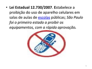 Lei Estadual   12.730/2007 .  E stabelece a proibição do uso de aparelho celulares em salas de aulas de  escolas  públicas;  São Paulo foi o primeiro estado a proibir os equipamentos, com a rápida aprovação . 