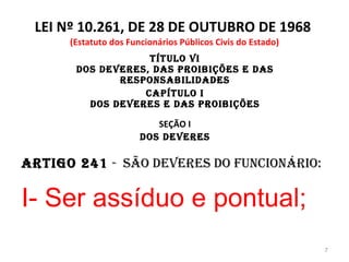 LEI Nº 10.261, DE 28 DE OUTUBRO DE 1968  (Estatuto dos Funcionários Públicos Civis do Estado) TÍTULO VI Dos Deveres, das Proibições e das Responsabilidades CAPÍTULO I Dos Deveres e das Proibições SEÇÃO I Dos Deveres Artigo 241  -  São deveres do funcionário: I- Ser assíduo e pontual; 
