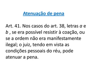 Atenuação de pena

Art. 41. Nos casos do art. 38, letras a e
b , se era possível resistir à coação, ou
se a ordem não era manifestamente
ilegal; o juiz, tendo em vista as
condições pessoais do réu, pode
atenuar a pena.
 