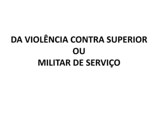 DA VIOLÊNCIA CONTRA SUPERIOR
              OU
      MILITAR DE SERVIÇO
 