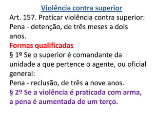 Violência contra superior
Art. 157. Praticar violência contra superior:
Pena - detenção, de três meses a dois
anos.
Formas qualificadas
§ 1º Se o superior é comandante da
unidade a que pertence o agente, ou oficial
general:
Pena - reclusão, de três a nove anos.
§ 2º Se a violência é praticada com arma,
a pena é aumentada de um terço.
 