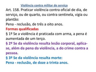 Violência contra militar de serviço
Art. 158. Praticar violência contra oficial de dia, de
serviço, ou de quarto, ou contra sentinela, vigia ou
plantão:
Pena - reclusão, de três a oito anos.
Formas qualificadas
§ 1º Se a violência é praticada com arma, a pena é
aumentada de um terço.
§ 2º Se da violência resulta lesão corporal, aplica-
se, além da pena da violência, a do crime contra a
pessoa.
§ 3º Se da violência resulta morte:
Pena - reclusão, de doze a trinta anos.
 
