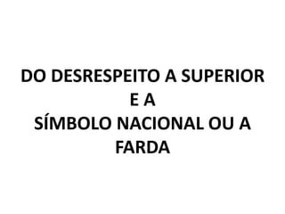DO DESRESPEITO A SUPERIOR
           EA
 SÍMBOLO NACIONAL OU A
         FARDA
 