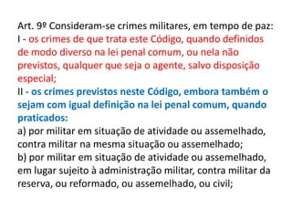 Art. 9º Consideram-se crimes militares, em tempo de paz:
I - os crimes de que trata este Código, quando definidos
de modo diverso na lei penal comum, ou nela não
previstos, qualquer que seja o agente, salvo disposição
especial;
II - os crimes previstos neste Código, embora também o
sejam com igual definição na lei penal comum, quando
praticados:
a) por militar em situação de atividade ou assemelhado,
contra militar na mesma situação ou assemelhado;
b) por militar em situação de atividade ou assemelhado,
em lugar sujeito à administração militar, contra militar da
reserva, ou reformado, ou assemelhado, ou civil;
 
