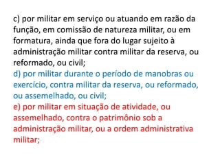 c) por militar em serviço ou atuando em razão da
função, em comissão de natureza militar, ou em
formatura, ainda que fora do lugar sujeito à
administração militar contra militar da reserva, ou
reformado, ou civil;
d) por militar durante o período de manobras ou
exercício, contra militar da reserva, ou reformado,
ou assemelhado, ou civil;
e) por militar em situação de atividade, ou
assemelhado, contra o patrimônio sob a
administração militar, ou a ordem administrativa
militar;
 