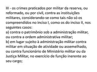 III - os crimes praticados por militar da reserva, ou
reformado, ou por civil, contra as instituições
militares, considerando-se como tais não só os
compreendidos no inciso I, como os do inciso II, nos
seguintes casos:
a) contra o patrimônio sob a administração militar,
ou contra a ordem administrativa militar;
b) em lugar sujeito à administração militar contra
militar em situação de atividade ou assemelhado,
ou contra funcionário de Ministério militar ou da
Justiça Militar, no exercício de função inerente ao
seu cargo;
 