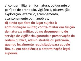 c) contra militar em formatura, ou durante o
período de prontidão, vigilância, observação,
exploração, exercício, acampamento,
acantonamento ou manobras;
d) ainda que fora do lugar sujeito à
administração militar, contra militar em função
de natureza militar, ou no desempenho de
serviço de vigilância, garantia e preservação da
ordem pública, administrativa ou judiciária,
quando legalmente requisitado para aquele
fim, ou em obediência a determinação legal
superior.
 
