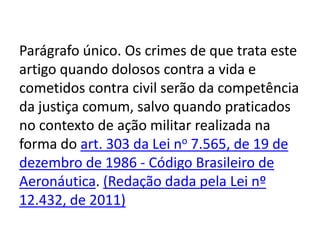 Parágrafo único. Os crimes de que trata este
artigo quando dolosos contra a vida e
cometidos contra civil serão da competência
da justiça comum, salvo quando praticados
no contexto de ação militar realizada na
forma do art. 303 da Lei no 7.565, de 19 de
dezembro de 1986 - Código Brasileiro de
Aeronáutica. (Redação dada pela Lei nº
12.432, de 2011)
 