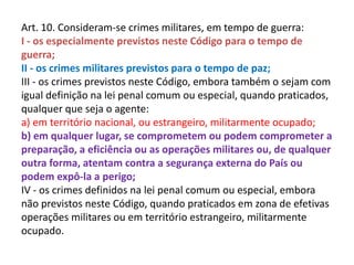 Art. 10. Consideram-se crimes militares, em tempo de guerra:
I - os especialmente previstos neste Código para o tempo de
guerra;
II - os crimes militares previstos para o tempo de paz;
III - os crimes previstos neste Código, embora também o sejam com
igual definição na lei penal comum ou especial, quando praticados,
qualquer que seja o agente:
a) em território nacional, ou estrangeiro, militarmente ocupado;
b) em qualquer lugar, se comprometem ou podem comprometer a
preparação, a eficiência ou as operações militares ou, de qualquer
outra forma, atentam contra a segurança externa do País ou
podem expô-la a perigo;
IV - os crimes definidos na lei penal comum ou especial, embora
não previstos neste Código, quando praticados em zona de efetivas
operações militares ou em território estrangeiro, militarmente
ocupado.
 