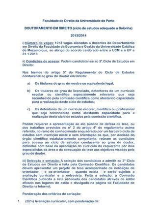 Faculdade de Direito da Universidade do Porto
DOUTORAMENTO EM DIREITO (ciclo de estudos adequado a Bolonha)
2013/2014
i) Número de vagas: 10+3 vagas alocadas a docentes do Departamento
em Direito da Faculdade de Economia e Gestão da Universidade Católica
de Moçambique, ao abrigo do acordo celebrado entre a UCM e a UP a
31.1.2013
ii) Condições de acesso: Podem candidatar-se ao 3º.Ciclo de Estudos em
Direito:
Nos termos do artigo 5º do Regulamento do Ciclo de Estudos
conducente ao grau de Doutor em Direito:
a) Os titulares do grau de mestre ou equivalente legal;
b) Os titulares de grau de licenciado, detentores de um currículo
escolar ou científico especialmente relevante que seja
reconhecido pela comissão científica como atestando capacidade
para a realização deste ciclo de estudos;
c) Os detentores de um currículo escolar, científico ou profissional
que seja reconhecido como atestando capacidade para a
realização deste ciclo de estudos pela comissão científica.
Podem requerer a apresentação ao ato público de defesa de tese, ou
dos trabalhos previstos no nº 2 do artigo 4º do regulamento acima
referido, no ramo de conhecimento enquadrado por um terceiro ciclo de
estudos sem inscrição neste e sem orientação os que, por decisão do
órgão científico estatutariamente competente, reúnam as condições
para acesso ao ciclo de estudos conducente ao grau de doutor,
definidas com base na apreciação do currículo do requerente por dois
especialistas da área e da adequação da tese aos objetivos visados pelo
grau de doutor.
iii) Selecção e seriação: A seleção dos candidatos a admitir ao 3º Ciclo
de Estudos em Direito é feita pela Comissão Científica. Os candidatos
devem apresentar um projeto de tese acompanhado da indicação de
orientador – e co-orientador – quando exista - e serão sujeitos a
avaliação curricular e a entrevista. Feita a seleção, a Comissão
Científica publicita a lista ordenada dos candidatos através de edital
afixado nos lugares de estilo e divulgado na página da Faculdade de
Direito na Internet.
Ponderação dos critérios de seriação:
1. (55%) Avaliação curricular, com ponderação de:
 