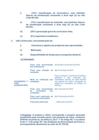 i) (15%) classificação de licenciatura, com distintos
fatores de ponderação consoante a área seja (2) ou não
(1)de Direito;
ii) (15%) classificação de mestrado, com distintos fatores
de ponderação consoante a área seja (2) ou não (1)de
Direito;
iii) (20%) apreciação geral do curriculum vitae;
iv) (5%) experiência académica.
2. (45%) Entrevista, com ponderação de:
i) Coerência e objetivo do projeto de tese apresentado;
ii) Motivação;
iii) Disponibilidade de tempo para o programa doutoral.
iv) Calendário
v) Propinas: A propina a afixar corresponde à propina aprovada
anualmente pelo conselho geral, sob proposta do reitor, conforme
definido no ponto ix), da alínea a), do n.º 1 do artigo 40.º e na alínea
k) do n.º 2 do artigo 30.º dos Estatutos da Universidade do Porto e,
correspondente atualmente ao valor de €2.750,00.
CALENDÁRIO 1.ª
FASE
CANDIDATURAS
Prazo para apresentação
das candidaturas
22 de Abril a 3 de maio de 2013
Prazo para afixação de
resultados
Até 31 de maio de 2013
Modo de notificação dos
candidatos
Feita a seleção, a Comissão Científica
publicita a lista ordenada dos
candidatos, através de edital afixado
nos lugares de estilo e divulgado na
página da Faculdade de Direito na
Internet
Prazo para apresentação
de reclamação dos
candidatos
Até 7 de junho de 2013
Prazo para publicação da
decisão de reclamações
Até 18 de junho de 2013
Prazo para matrículas 24 28de junho de 2013
 