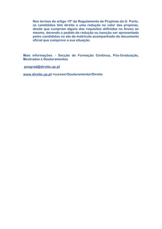 Nos termos do artigo 10º do Regulamento de Propinas da U. Porto,
os candidatos têm direito a uma redução no valor das propinas,
desde que cumpram alguns dos requisitos definidos no Anexo ao
mesmo, devendo o pedido de redução ou isenção ser apresentado
pelos candidatos no ato da matrícula acompanhado de documento
oficial que comprove a sua situação.
Mais informações - Secção de Formação Contínua, Pós-Graduação,
Mestrados e Doutoramentos
posgrad@direito.up.pt
www.direito.up.pt >cursos>Doutoramento>Direito
 